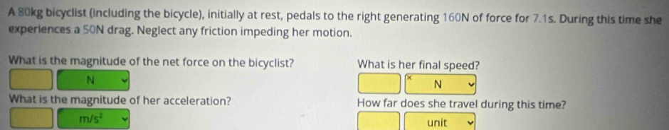 A 80kg bicyclist (including the bicycle), initially at rest, pedals to the right generating 160N of force for 7.1s. During this time she 
experiences a 50N drag. Neglect any friction impeding her motion. 
What is the magnitude of the net force on the bicyclist? What is her final speed?
N
N
What is the magnitude of her acceleration? How far does she travel during this time?
m/s^2
unit