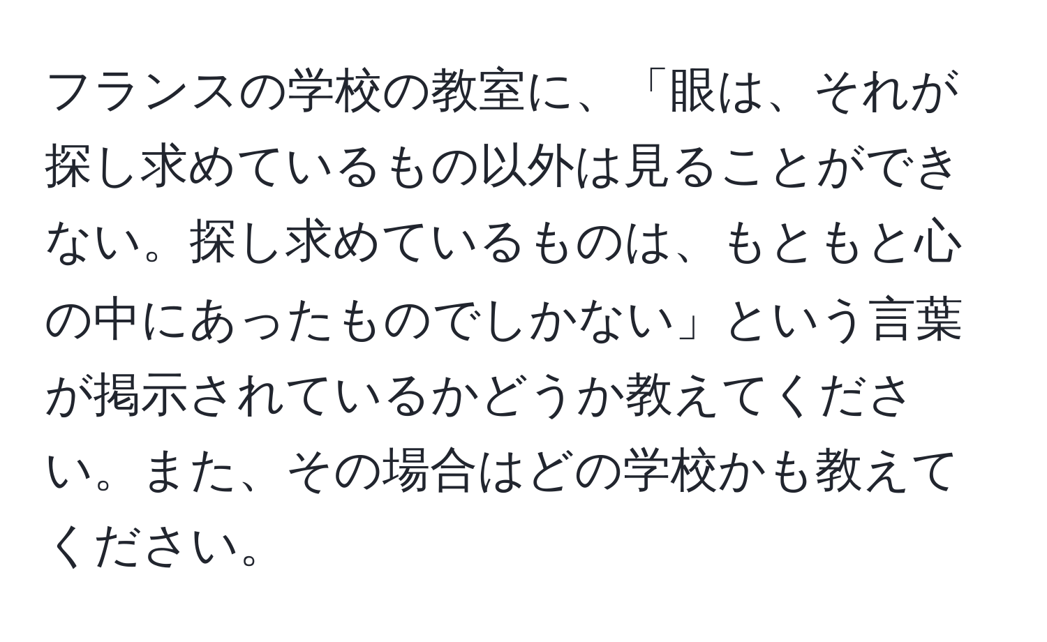 フランスの学校の教室に、「眼は、それが探し求めているもの以外は見ることができない。探し求めているものは、もともと心の中にあったものでしかない」という言葉が掲示されているかどうか教えてください。また、その場合はどの学校かも教えてください。