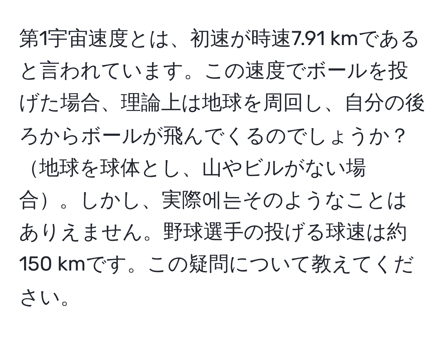 第1宇宙速度とは、初速が時速7.91 kmであると言われています。この速度でボールを投げた場合、理論上は地球を周回し、自分の後ろからボールが飛んでくるのでしょうか？地球を球体とし、山やビルがない場合。しかし、実際에는そのようなことはありえません。野球選手の投げる球速は約150 kmです。この疑問について教えてください。