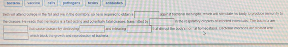 bacteria vaccline cells pathogens toxins antibiotics
Seth will aftend college in the fall and live in the dormitory, so he is required to obtain a against bacterial meningitis, which will somulate his body to produce immunitly to
the disease. He reads that meningitis is a fast-acting and potentially fatal disease, transmitted by in the respiratory droplets of infected individuals. The bacteria are
that cause disease by destroying and releasing that disrupt the body's normal homeostasis. Bacterial infections are treated with
which block the growth and reproduction of bacteria