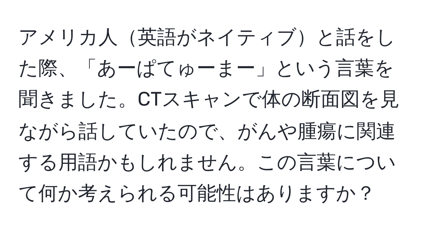 アメリカ人英語がネイティブと話をした際、「あーぱてゅーまー」という言葉を聞きました。CTスキャンで体の断面図を見ながら話していたので、がんや腫瘍に関連する用語かもしれません。この言葉について何か考えられる可能性はありますか？