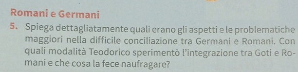 Romani e Germani 
5. Spiega dettagliatamente quali erano gli aspetti e le problematiche 
maggiori nella difficile conciliazione tra Germani e Romani. Con 
quali modalità Teodorico sperimentò l’integrazione tra Goti e Ro- 
mani e che cosa la fece naufragare?