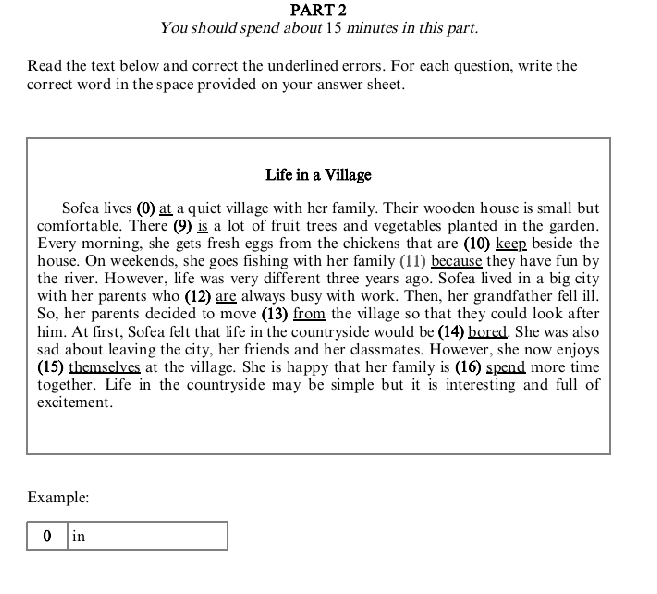 You should spend about 15 minutes in this part. 
Read the text below and correct the underlined errors. For each question, write the 
correct word in the space provided on your answer sheet. 
Life in a Village 
Sofea lives (0) at a quict village with her family. Their wooden house is small but 
comfortable. There (9) is a lot of fruit trees and vegetables planted in the garden. 
Every morning, she gets fresh eggs from the chickens that are (10) keep beside the 
house. On weekends, she goes fishing with her family (11) because they have fun by 
the river. However, life was very different three years ago. Sofea lived in a big city 
with her parents who (12) are always busy with work. Then, her grandfather fell ill. 
So, her parents decided to move (13) from the village so that they could look after 
him. At first, Sofea felt that life in the countryside would be (14) bored. She was also 
sad about leaving the city, her friends and her classmates. However, she now enjoys 
(15) themselves at the village. She is happy that her family is (16) spend more time 
together. Life in the countryside may be simple but it is interesting and full of 
excitement . 
Example: 
0 in