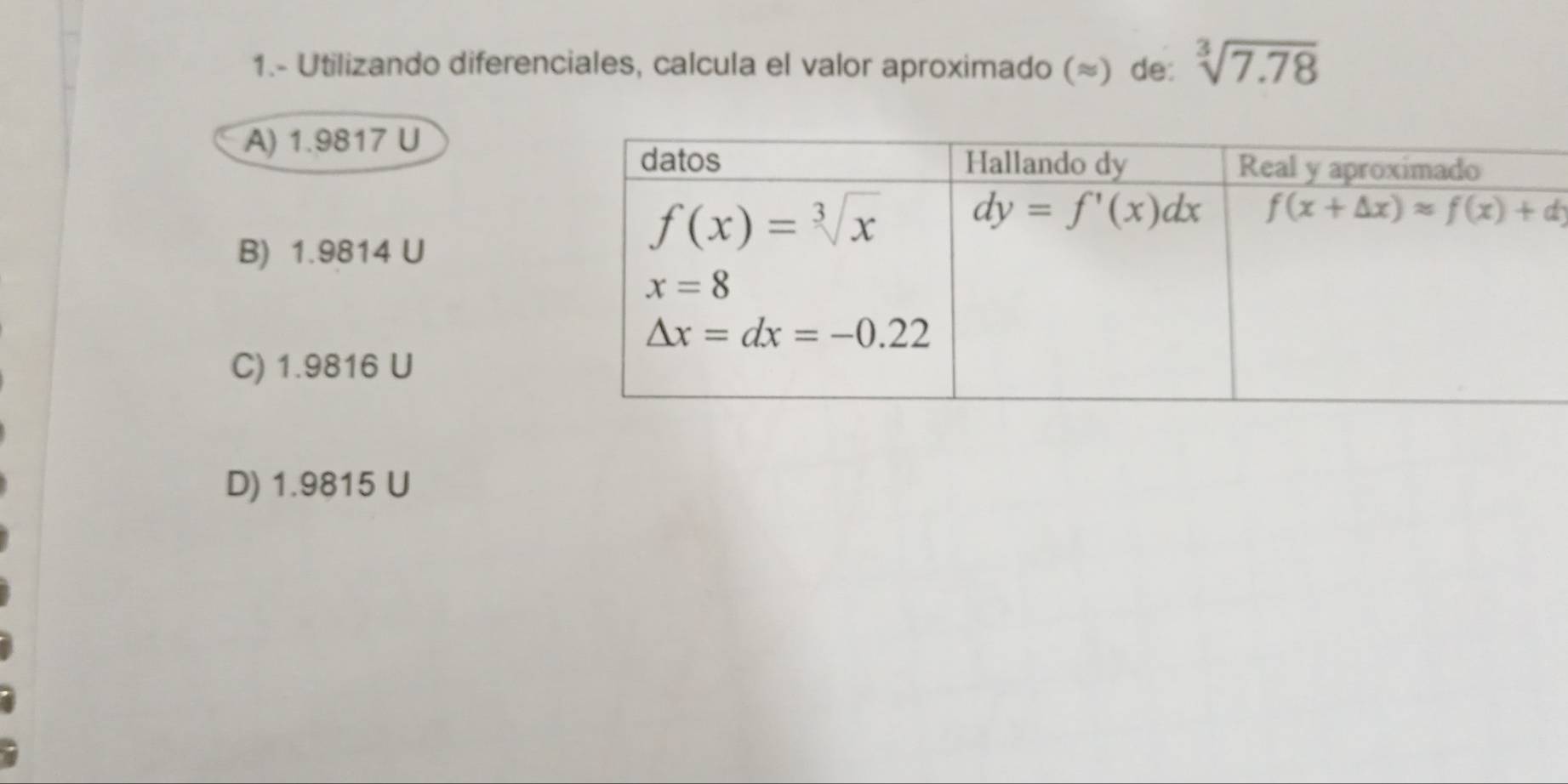 1.- Utilizando diferenciales, calcula el valor aproximado (≈) de: sqrt[3](7.78)
A) 1.9817 U
B) 1.9814 U
C) 1.9816 U
D) 1.9815 U