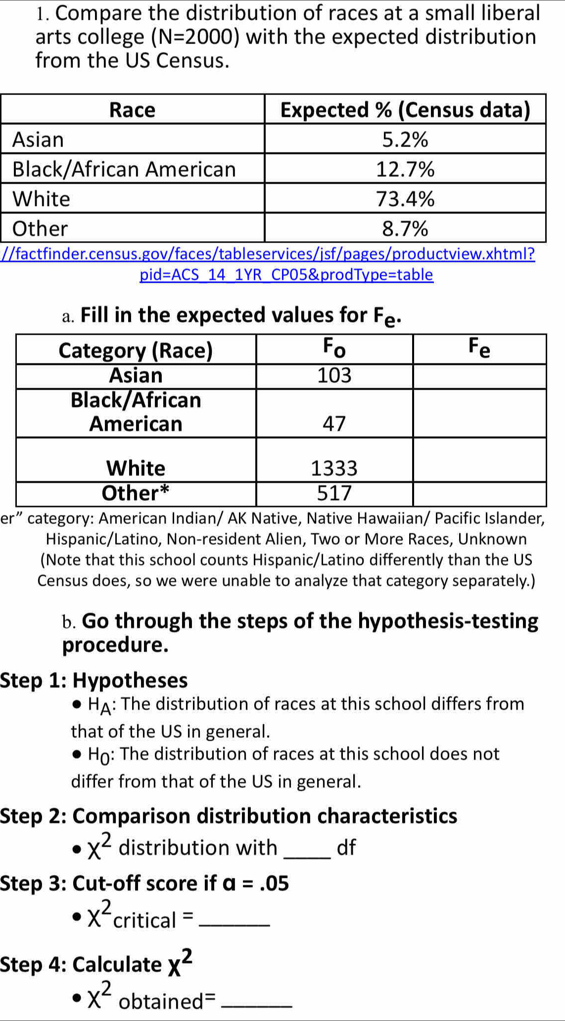 Compare the distribution of races at a small liberal
arts college (N=2000) with the expected distribution
from the US Census.
/
pid=ACS 14 1YR CP05&prodType=table
a. Fill in the expected values for F_e.
er” category: American Indian/ AK Native, Native Hawaiian/ Pacific Islander,
Hispanic/Latino, Non-resident Alien, Two or More Races, Unknown
(Note that this school counts Hispanic/Latino differently than the US
Census does, so we were unable to analyze that category separately.)
b. Go through the steps of the hypothesis-testing
procedure.
Step 1: Hypotheses
HA: The distribution of races at this school differs from
that of the US in general.
Họ: The distribution of races at this school does not
differ from that of the US in general.
Step 2: Comparison distribution characteristics
x^2 distribution with_ df
Step 3: Cut-off score if a=.05
x^2 critical =_
Step 4: Calculate x^2
x^2 obtain ed= _