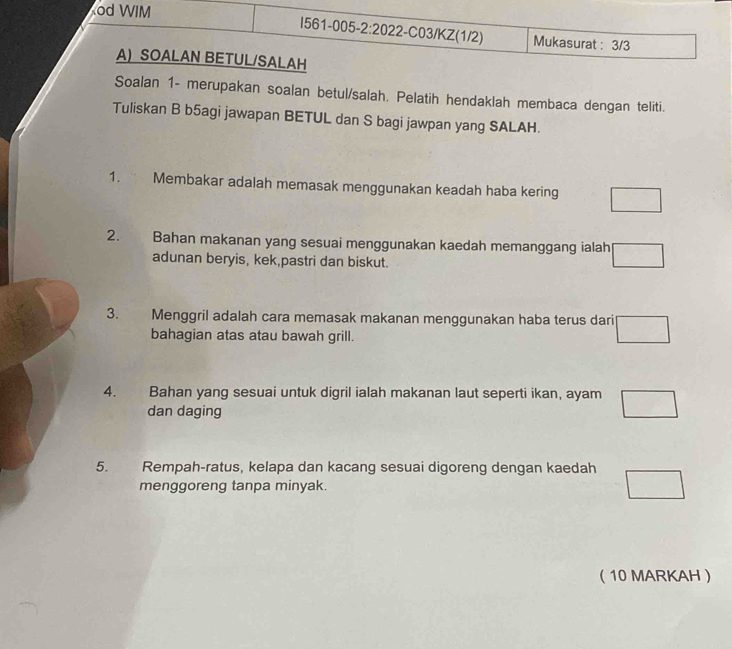 od WIM I561-005-2:2022-C03/KZ(1/2) Mukasurat : 3/3 
A) SOALAN BETUL/SALAH 
Soalan 1 - merupakan soalan betul/salah. Pelatih hendaklah membaca dengan teliti. 
Tuliskan B b5agi jawapan BETUL dan S bagi jawpan yang SALAH. 
1. Membakar adalah memasak menggunakan keadah haba kering □ 
2. Bahan makanan yang sesuai menggunakan kaedah memanggang ialah □ 
adunan beryis, kek,pastri dan biskut. 
3. Menggril adalah cara memasak makanan menggunakan haba terus dari □
bahagian atas atau bawah grill. 
4. Bahan yang sesuai untuk digril ialah makanan laut seperti ikan, ayam □ 
dan daging 
5. Rempah-ratus, kelapa dan kacang sesuai digoreng dengan kaedah □
menggoreng tanpa minyak. 
 10 MARKAH 