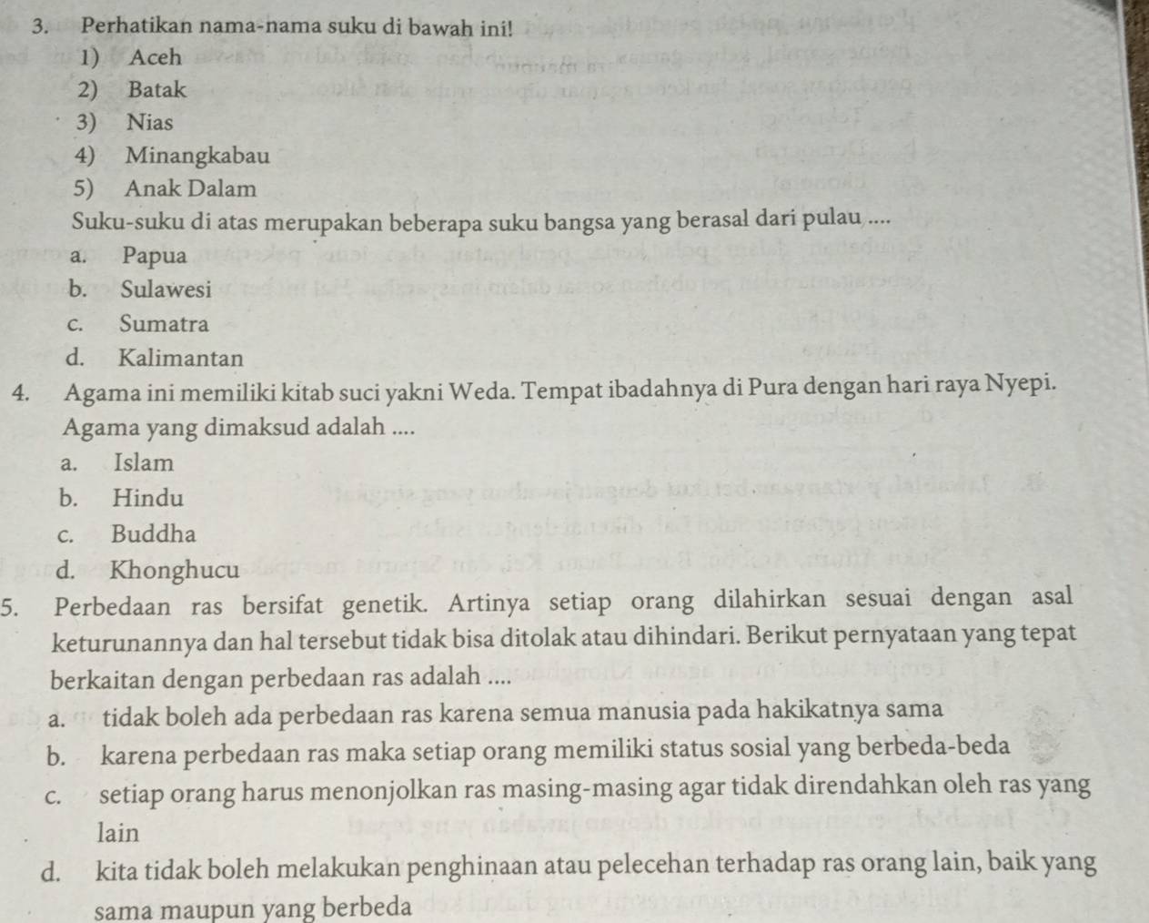 Perhatikan nama-nama suku di bawah ini!
1) Aceh
2) Batak
3) Nias
4) Minangkabau
5) Anak Dalam
Suku-suku di atas merupakan beberapa suku bangsa yang berasal dari pulau ....
a. Papua
b. Sulawesi
c. Sumatra
d. Kalimantan
4. Agama ini memiliki kitab suci yakni Weda. Tempat ibadahnya di Pura dengan hari raya Nyepi.
Agama yang dimaksud adalah ....
a. Islam
b. Hindu
c. Buddha
d. Khonghucu
5. Perbedaan ras bersifat genetik. Artinya setiap orang dilahirkan sesuai dengan asal
keturunannya dan hal tersebut tidak bisa ditolak atau dihindari. Berikut pernyataan yang tepat
berkaitan dengan perbedaan ras adalah ....
a. tidak boleh ada perbedaan ras karena semua manusia pada hakikatnya sama
b. karena perbedaan ras maka setiap orang memiliki status sosial yang berbeda-beda
c. setiap orang harus menonjolkan ras masing-masing agar tidak direndahkan oleh ras yang
lain
d. kita tidak boleh melakukan penghinaan atau pelecehan terhadap ras orang lain, baik yang
sama maupun yang berbeda