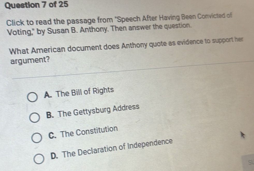 Click to read the passage from "Speech After Having Been Convicted of
Voting," by Susan B. Anthony. Then answer the question.
What American document does Anthony quote as evidence to support her
argument?
A. The Bill of Rights
B. The Gettysburg Address
C. The Constitution
D. The Declaration of Independence
Sl