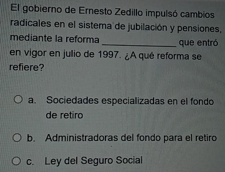 El gobierno de Ernesto Zedillo impulsó cambios
radicales en el sistema de jubilación y pensiones,
mediante la reforma
_que entró
en vigor en julio de 1997. ¿A qué reforma se
refiere?
a. Sociedades especializadas en el fondo
de retiro
b. Administradoras del fondo para el retiro
c. Ley del Seguro Social