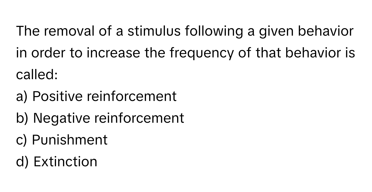 The removal of a stimulus following a given behavior in order to increase the frequency of that behavior is called:

a) Positive reinforcement 
b) Negative reinforcement 
c) Punishment 
d) Extinction