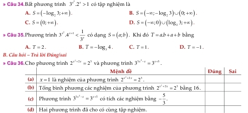 Câu 34.Bất phương trình 3^(x^2).2^x>1 có tập nghiệm là
A. S=(-log _23;+∈fty ). B. S=(-∈fty ;-log _23)∪ (0;+∈fty ).
C. S=(0;+∈fty ). D. S=(-∈fty ;0)∪ (log _23;+∈fty ).
* Câu 35.Phương trình 3^(x^2)· 4^(x+1) có dạng S=(a;b). Khi đó T=ab+a+b bằng
A. T=2. B. T=-log _34. C. T=1. D. T=-1.
B. Câu hồi - Trã lời Đúng/sai
* Câu 36.Cho phương trình 2^(x^2)+2x=2^3 và phương trình 3^(3x^2)-x=3^(x+5).