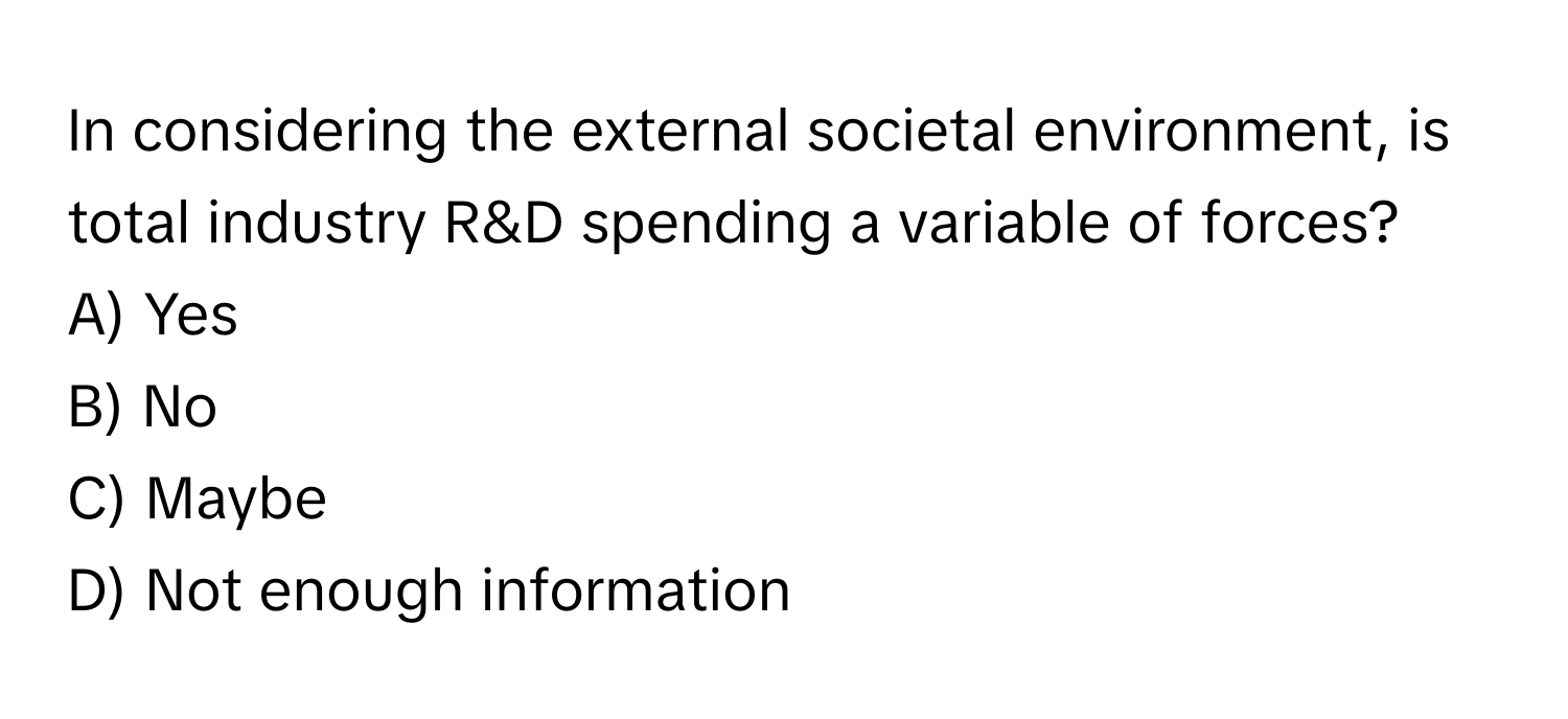 In considering the external societal environment, is total industry R&D spending a variable of forces? 
A) Yes
B) No
C) Maybe
D) Not enough information