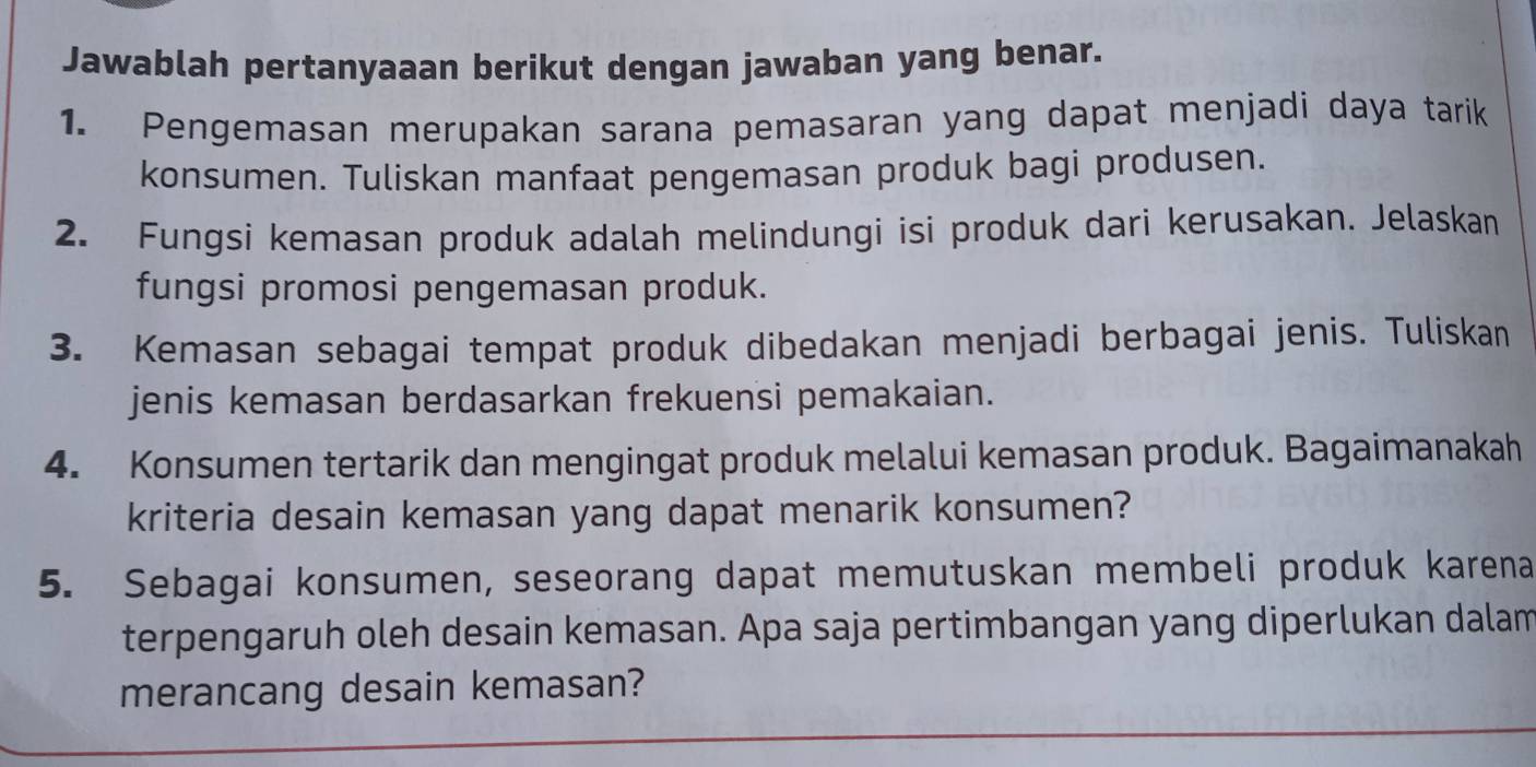 Jawablah pertanyaaan berikut dengan jawaban yang benar. 
1. Pengemasan merupakan sarana pemasaran yang dapat menjadi daya tarik 
konsumen. Tuliskan manfaat pengemasan produk bagi produsen. 
2. Fungsi kemasan produk adalah melindungi isi produk dari kerusakan. Jelaskan 
fungsi promosi pengemasan produk. 
3. Kemasan sebagai tempat produk dibedakan menjadi berbagai jenis. Tuliskan 
jenis kemasan berdasarkan frekuensi pemakaian. 
4. Konsumen tertarik dan mengingat produk melalui kemasan produk. Bagaimanakah 
kriteria desain kemasan yang dapat menarik konsumen? 
5. Sebagai konsumen, seseorang dapat memutuskan membeli produk karena 
terpengaruh oleh desain kemasan. Apa saja pertimbangan yang diperlukan dalam 
merancang desain kemasan?