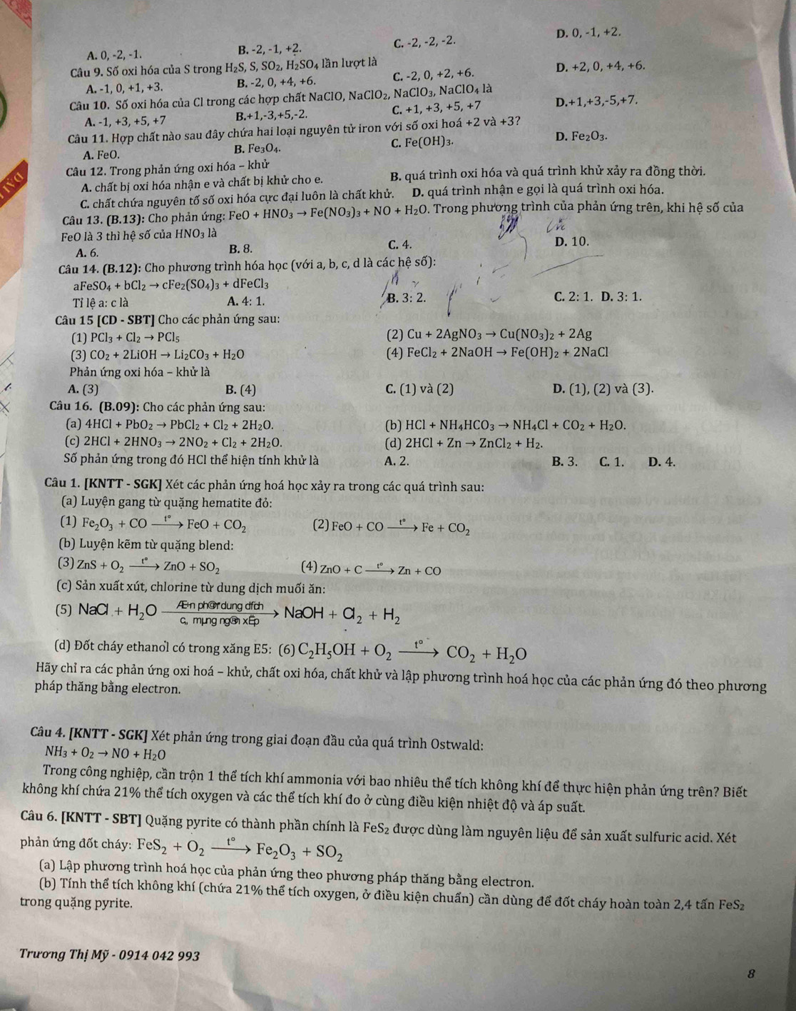 D. 0, -1, +2.
A. 0, -2, -1. B. - 2,-1,+2 C. -2, -2, -2.
Câu 9. Số oxi hóa của S trong H_2S,S,SO_2,H_2SO_4 lần lượt là
A. -1, 0, +1, +3. B. -2,0,+4,+6. C. -2, 0, +2, +6. D. +2, 0, +4, +6.
Câu 10. Số oxi hóa của Cl trong các hợp chất N NaClO,NaClO_2, N aClO_3, NaClO_4l_a +3,-5,+7.
C +1,+3,+5, +7 D. +1.
A. -1, +3, +5, +7 B.+1,-3,+5,-2.
Câu 11. Hợp chất nào sau đây chứa hai loại nguyên tử iron với số oxi hoá +2va+3
A. FeO.
B. Fe_3O_4.
C. Fe(OH)_3.
D. Fe_2O_3.
Câu 12. Trong phản ứng oxi hóa - khử
A. chất bị oxi hóa nhận e và chất bị khử cho e. B. quá trình oxi hóa và quá trình khử xảy ra đồng thời.
C. chất chứa nguyên tố số oxi hóa cực đại luôn là chất khử. D. quá trình nhận e gọi là quá trình oxi hóa.
Câu 13. (B.13) : Cho phản ứng: FeO+HNO_3to Fe(NO_3)_3+NO+H_2O D. Trong phương trình của phản ứng trên, khi hệ số của
FeO là 3 thì hệ số của HNO_3 là
A. 6. B. 8. C. 4. D. 10.
Câu 14. (B.12) 0: Cho phương trình hóa học (với a, b, c, d là các hệ số):
aFe SO_4+bCl_2to cFe_2(SO_4)_3+dFeCl_3
Tỉ lệ a: c là A. 4:1. B 3:2. C. 2:1.D.3:1.
Câu 15 [CD - SBT] Cho các phản ứng sau:
(1) PCl_3+Cl_2to PCl_5 (2) Cu+2AgNO_3to Cu(NO_3)_2+2Ag
(3) CO_2+2LiOHto Li_2CO_3+H_2O (4) FeCl_2+2NaOHto Fe(OH)_2+2NaCl
Phản ứng oxi hóa - khu r là
A. (3) B. (4) C. (1) va(2) D. (1),(2) và (3 3).
Câu 16. (B.09): : Cho các phản ứng sau:
(a) 4HCl+PbO_2to PbCl_2+Cl_2+2H_2O. (b) HCl+NH_4HCO_3to NH_4Cl+CO_2+H_2O.
(c) 2HCl+2HNO_3to 2NO_2+Cl_2+2H_2O. (d) 2HCl+Znto ZnCl_2+H_2.
Số phản ứng trong đó HCl thể hiện tính khử là A. 2. B. 3. C. 1. D. 4.
Câu 1. [KNTT - SGK] Xét các phản ứng hoá học xảy ra trong các quá trình sau:
(a) Luyện gang từ quặng hematite đỏ:
(1) Fe_2O_3+COxrightarrow t°FeO+CO_2 (2) FeO+COxrightarrow t°Fe+CO_2
(b) Luyện kẽm từ quặng blend:
(3) ZnS+O_2xrightarrow t°ZnO+SO_2 (4) ZnO+Cxrightarrow t°Zn+CO
(c) Sản xuất xút, chlorine từ dung dịch muối ăn:
(5) NaCl+H_2Oxrightarrow AtnpherdungdfohNaOH+Cl_2+H_2
(d) Đốt cháy ethanol có trong xăng E5: (6) C_2H_5OH+O_2xrightarrow t°CO_2+H_2O
Hãy chỉ ra các phản ứng oxi hoá - khử, chất oxi hóa, chất khử và lập phương trình hoá học của các phản ứng đó theo phương
pháp thăng bằng electron.
Câu 4. [KNTT - SGK] Xét phản ứng trong giai đoạn đầu của quá trình Ostwald:
NH_3+O_2to NO+H_2O
Trong công nghiệp, cần trộn 1 thể tích khí ammonia với bao nhiêu thể tích không khí để thực hiện phản ứng trên? Biết
không khí chứa 21% thể tích oxygen và các thể tích khí đo ở cùng điều kiện nhiệt độ và áp suất.
Câu 6. [KNTT - SBT] Quặng pyrite có thành phần chính là FeS_2 được dùng làm nguyên liệu để sản xuất sulfuric acid. Xét
phản ứng đốt cháy: FeS_2+O_2xrightarrow t°Fe_2O_3+SO_2
(a) Lập phương trình hoá học của phản ứng theo phương pháp thăng bằng electron.
(b) Tính thể tích không khí (chứa 21% thể tích oxygen, ở điều kiện chuấn) cần dùng để đốt cháy hoàn toàn 2,4 tấn FeSz
trong quặng pyrite.
Trương ThiMy-0914042993
8