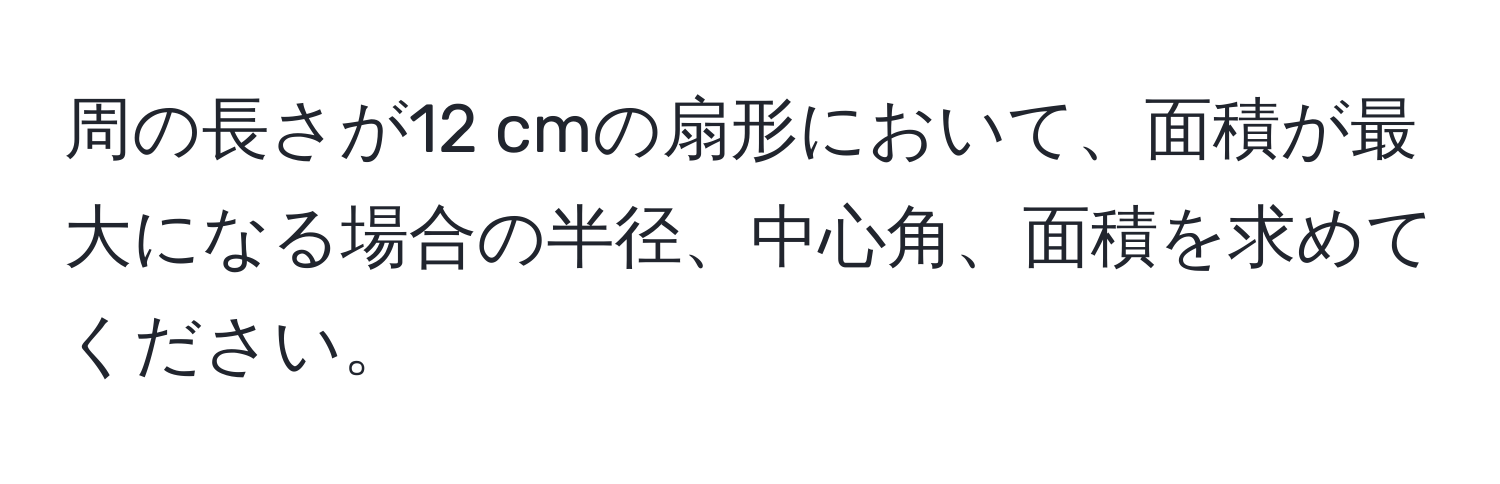 周の長さが12 cmの扇形において、面積が最大になる場合の半径、中心角、面積を求めてください。