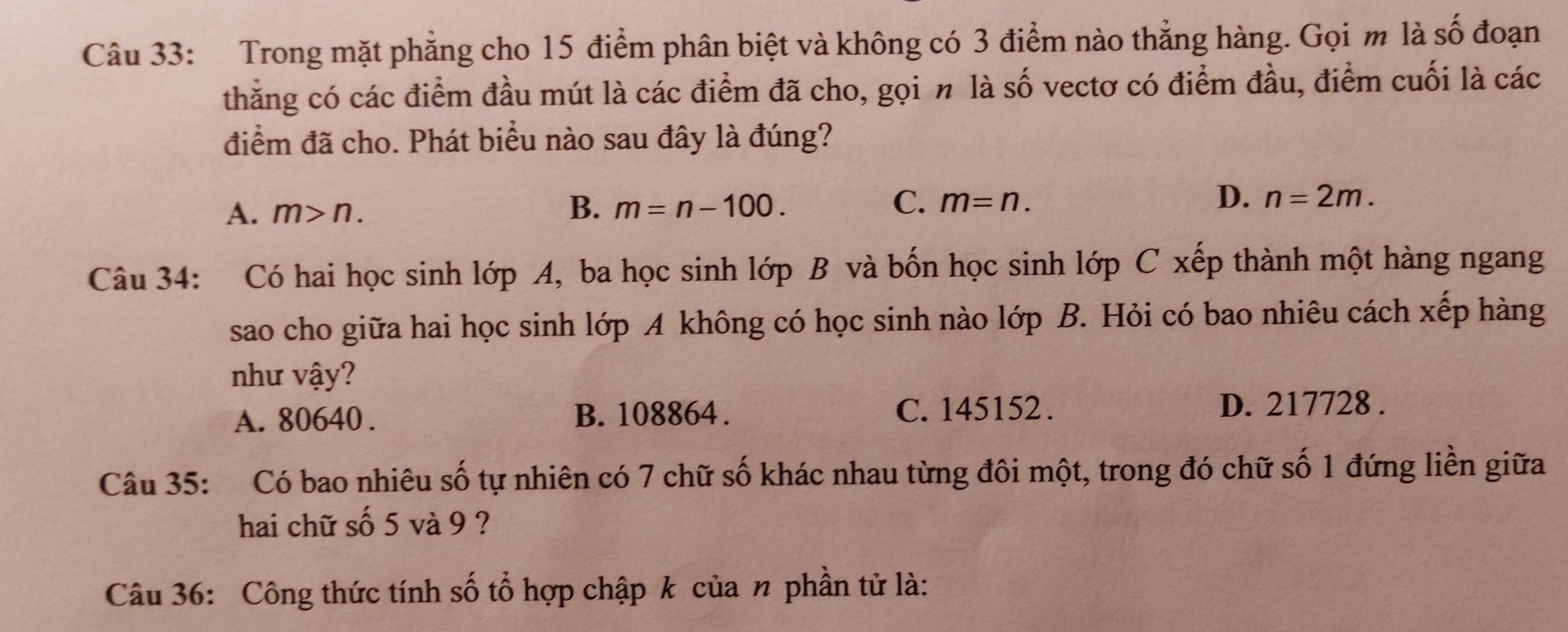 Trong mặt phẳng cho 15 điểm phân biệt và không có 3 điểm nào thẳng hàng. Gọi m là số đoạn
thẳng có các điểm đầu mút là các điểm đã cho, gọi n là số vectơ có điểm đầu, điểm cuối là các
điểm đã cho. Phát biểu nào sau đây là đúng?
A. m>n.
D.
B. m=n-100. C. m=n. n=2m. 
Câu 34: Có hai học sinh lớp A, ba học sinh lớp B và bốn học sinh lớp C xếp thành một hàng ngang
sao cho giữa hai học sinh lớp A không có học sinh nào lớp B. Hỏi có bao nhiêu cách xếp hàng
như vậy?
A. 80640. B. 108864. C. 145152.
D. 217728.
Câu 35: Có bao nhiêu số tự nhiên có 7 chữ số khác nhau từng đôi một, trong đó chữ số 1 đứng liền giữa
hai chữ số 5 và 9 ?
Câu 36: Công thức tính số tổ hợp chập k của n phần tử là: