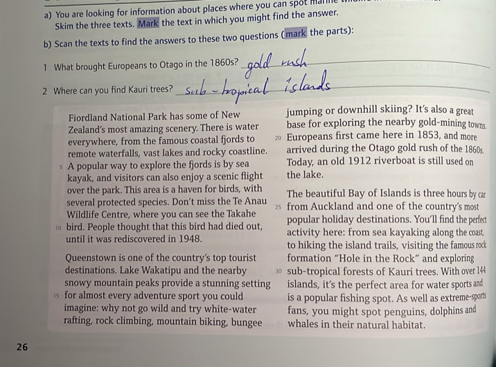 You are looking for information about places where you can spot manle 
Skim the three texts. Mark the text in which you might find the answer. 
b) Scan the texts to find the answers to these two questions ( mark the parts): 
1 What brought Europeans to Otago in the 1860s? 
_ 
2 Where can you find Kauri trees? 
_ 
Fiordland National Park has some of New jumping or downhill skiing? It’s also a great 
Zealand’s most amazing scenery. There is water base for exploring the nearby gold-mining towns. 
everywhere, from the famous coastal fjords to ₹ Europeans first came here in 1853, and more 
remote waterfalls, vast lakes and rocky coastline. arrived during the Otago gold rush of the 1860s. 
$ A popular way to explore the fjords is by sea Today, an old 1912 riverboat is still used on 
kayak, and visitors can also enjoy a scenic flight the lake. 
over the park. This area is a haven for birds, with The beautiful Bay of Islands is three hours by car 
several protected species. Don’t miss the Te Anau 25 from Auckland and one of the country's most 
Wildlife Centre, where you can see the Takahe popular holiday destinations. You’ll find the perfect 
bird. People thought that this bird had died out, activity here: from sea kayaking along the coast, 
until it was rediscovered in 1948. 
to hiking the island trails, visiting the famous rock 
Queenstown is one of the country's top tourist formation “Hole in the Rock” and exploring 
destinations. Lake Wakatipu and the nearby sub-tropical forests of Kauri trees. With over 144
snowy mountain peaks provide a stunning setting islands, it's the perfect area for water sports and 
s for almost every adventure sport you could is a popular fishing spot. As well as extreme-sports 
imagine: why not go wild and try white-water fans, you might spot penguins, dolphins and 
rafting, rock climbing, mountain biking, bungee whales in their natural habitat. 
26