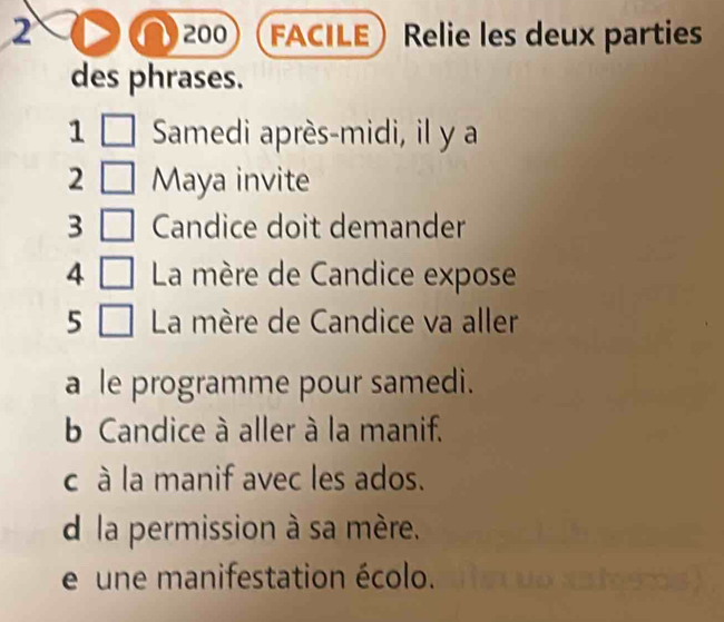 2 200 FACILE Relie les deux parties
des phrases.
1 Samedi après-midi, il y a
2 Maya invite
3 Candice doit demander
4 La mère de Candice expose
5 La mère de Candice va aller
a le programme pour samedi.
b Candice à aller à la manif.
c à la manif avec les ados.
d la permission à sa mère.
e une manifestation écolo.