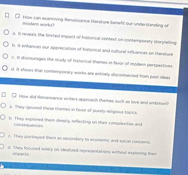 How can examining Renaissance literature benefit our understanding of
modern works?
a. It reveals the limited impact of historical context on contemporary storytelling
b. It enhances our appreciation of historical and cultural influences on literature
c. It discourages the study of historical themes in favor of modern perspectives
d. It shows that contemporary works are entirely disconnected from past ideas
How did Renaissance writers approach themes such as love and ambition?
a. They ignored these themes in favor of purely religious topics.
b. They explored them deeply, reflecting on their complexities and
consequences.
c. They portrayed them as secondary to economic and social concerns.
d. They focused solely on idealized representations without exploring their
impacts.