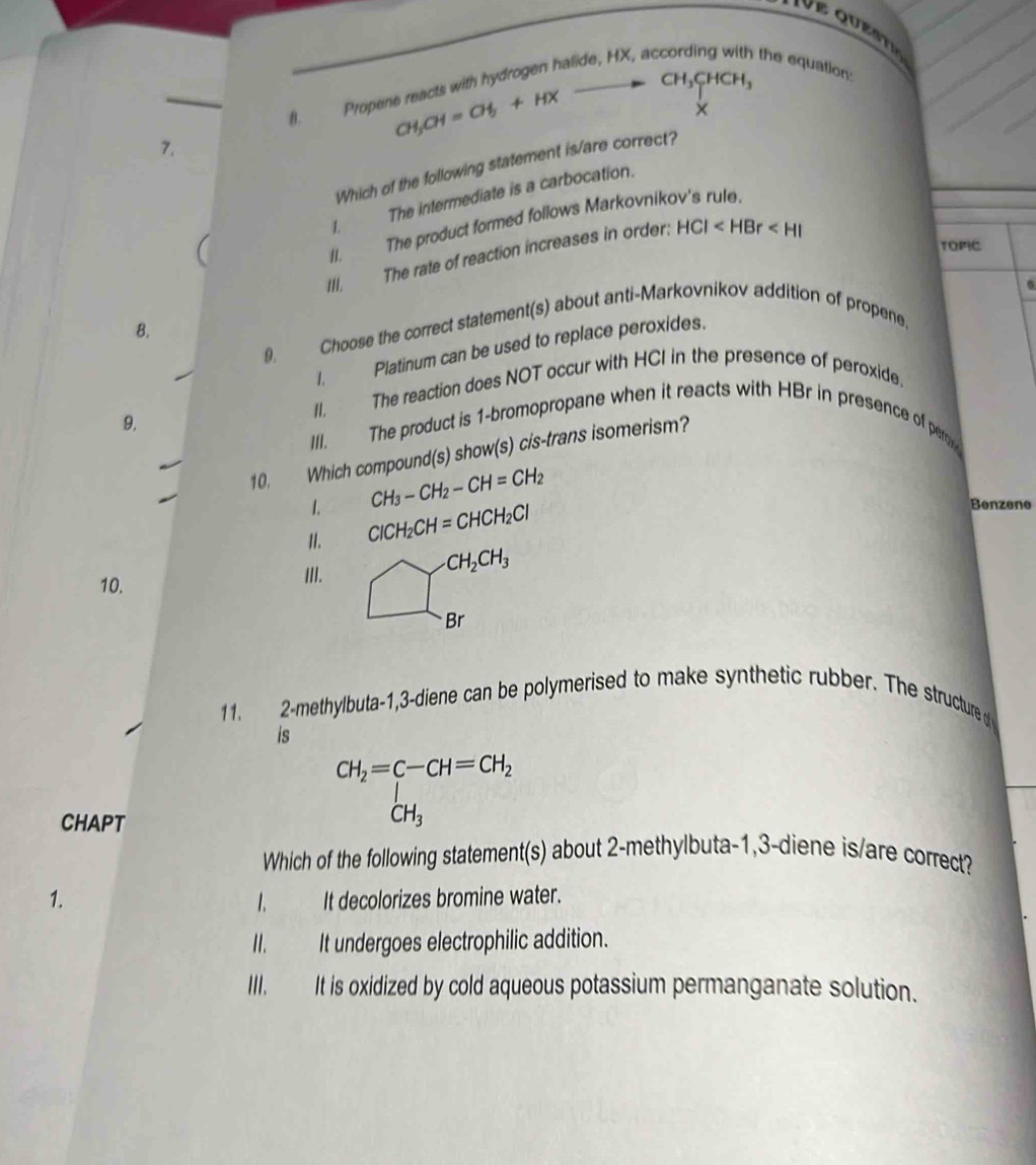 CH_3CHCH_3
B. Propene reacts with hydrogen halide, HX, ac the equation:
CH_3CH=CH_3+HX
×
7.
Which of the following statement is/are correct?
1. The intermediate is a carbocation.
/I. The product formed follows Markovnikov's rule.
TOPIC
III. The rate of reaction increases in order: HCI .
B.
9. Choose the correct statement(s) about anti-Markovnikov addition of propene.
I. Platinum can be used to replace peroxides.
II. The reaction does NOT occur with HCI in the presence of peroxide.
9.
III. The product is 1 -bromopropane when it reacts with HBr in presence of peror 
10. Which compound(s) show(s) cis-trans isomerism?
1. CH_3-CH_2-CH=CH_2
II. ClCH_2CH=CHCH_2Cl
Benzene
10.
III.
CH_2CH_3
Br
11. 2-methylbuta -1, 3-diene can be polymerised to make synthetic rubber. The structure d 
is
CHAPT
CH_2=C-CH=CH_2
Which of the following statement(s) about 2 -methylbuta -1, 3-diene is/are correct?
1. I. It decolorizes bromine water.
II. It undergoes electrophilic addition.
III. It is oxidized by cold aqueous potassium permanganate solution.