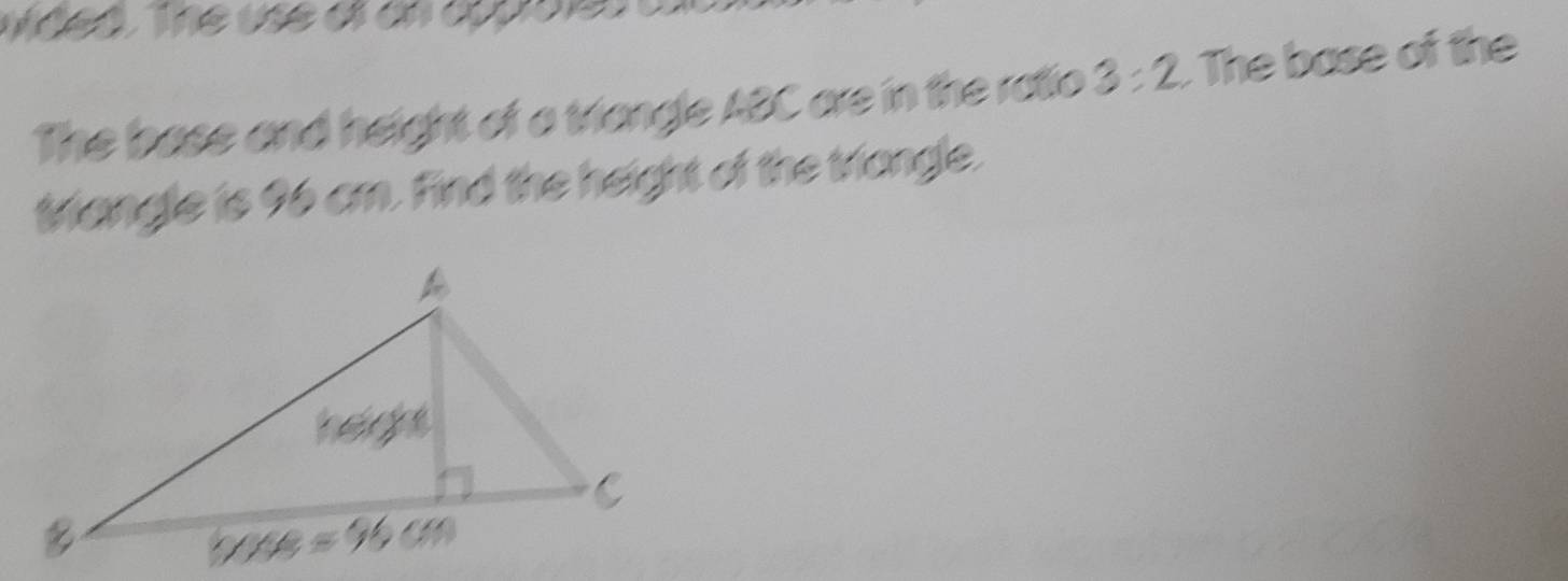 The base and height of a triangle ABC are in the ratio 3:2 The base of the
triangle is 96 cm. Find the height of the triongle.