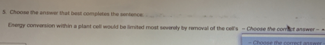 Choose the answer that best completes the sentence: 
Energy conversion within a plant cell would be limited most severely by removal of the cell's - Choose the corract answer - 
- Choose the correct answer -