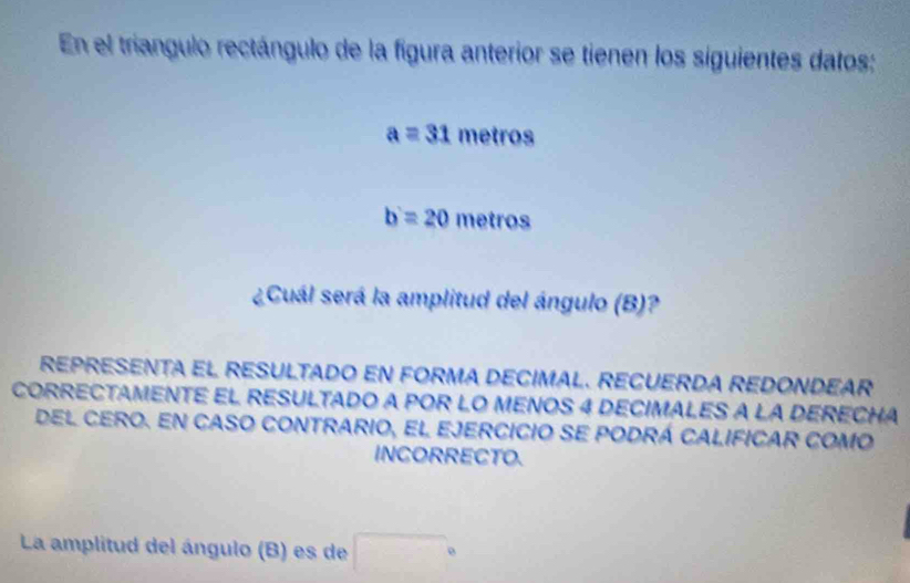 En el triangulo rectángulo de la figura anterior se tienen los siguientes datos:
a=31 metros
b'=20 metros
¿Cuál será la amplitud del ángulo (B)? 
REPRESENTA EL RESULTADO EN FORMA DECIMAL. RECUERDA REDONDEAR 
CORRECTAMENTE EL RESULTADO A POR LO MENOS 4 DECIMALES A LA DERECHA 
del cero. en caso contrario, el ejercicio se podrá calificar como 
INCORRECTO. 
La amplitud del ángulo (B) es de