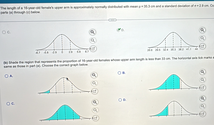 The length of a 16-year-old female's upper arm is approximately normally distributed with mean mu =35.3cm and a standard deviation of sigma =2.9cm. Ca
parts (a) through (c) below.
C.
D.


(b) Shade the region that represents the proportion of 16 -year-old females whose upper arm length is less than 33 cm. The horizontal axis tick marks a
same as those in part (a). Choose the correct graph below.
B.
A.
D.
C.