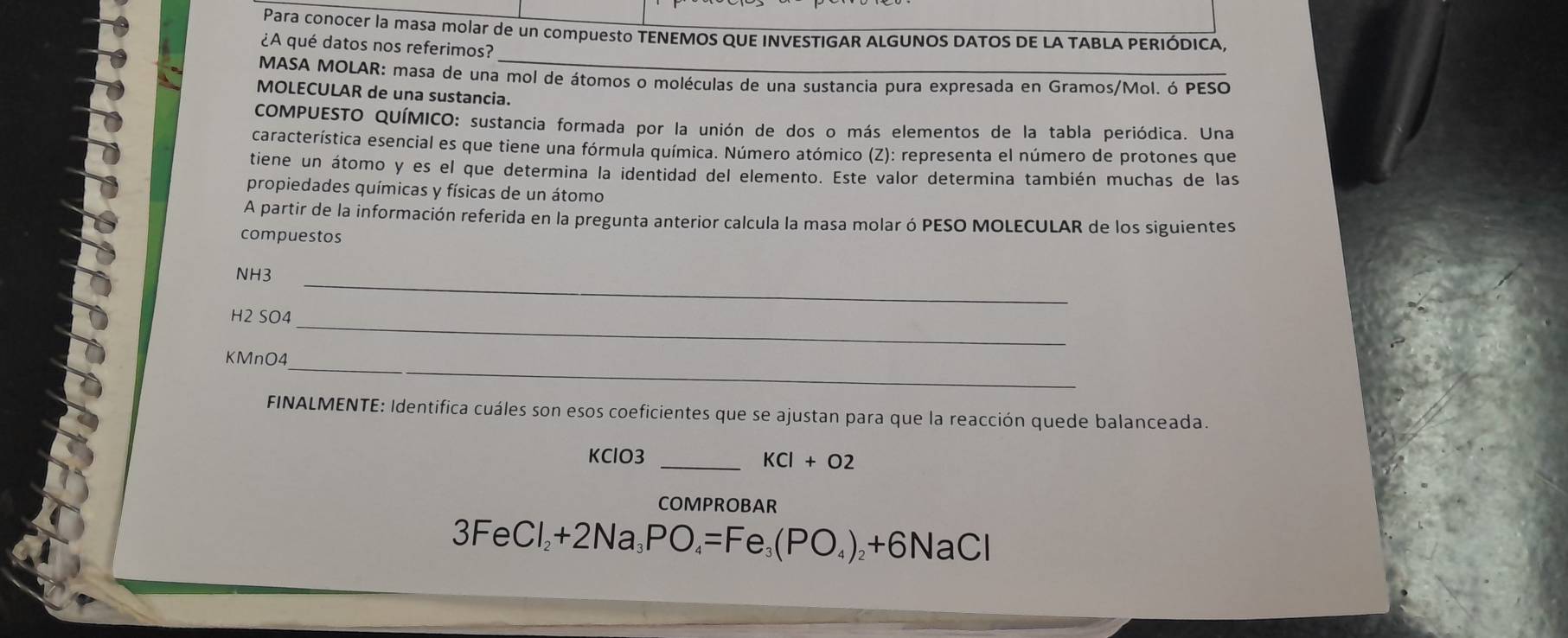 Para conocer la masa molar de un compuesto TENEMOS QUE INVESTIGAR ALGUNOS DATOS DE LA TABLA PERIÓDICA. 
¿A qué datos nos referimos? 
MASA MOLAR: masa de una mol de átomos o moléculas de una sustancia pura expresada en Gramos/Mol. ó PESO 
MOLECULAR de una sustancia. 
COMPUESTO QUÍMICO: sustancia formada por la unión de dos o más elementos de la tabla periódica. Una 
característica esencial es que tiene una fórmula química. Número atómico (Z): representa el número de protones que 
tiene un átomo y es el que determina la identidad del elemento. Este valor determina también muchas de las 
propiedades químicas y físicas de un átomo 
A partir de la información referida en la pregunta anterior calcula la masa molar ó PESO MOLECULAR de los siguientes 
compuestos 
NH3_ 
H2 SO4_ 
KMnO4_ 
FINALMENTE: Identifica cuáles son esos coeficientes que se ajustan para que la reacción quede balanceada. 
KClO3 _ KCl+O2
COMPROBAR
3FeCl_2+2Na_3PO_4=Fe_3(PO_4)_2+6NaCl