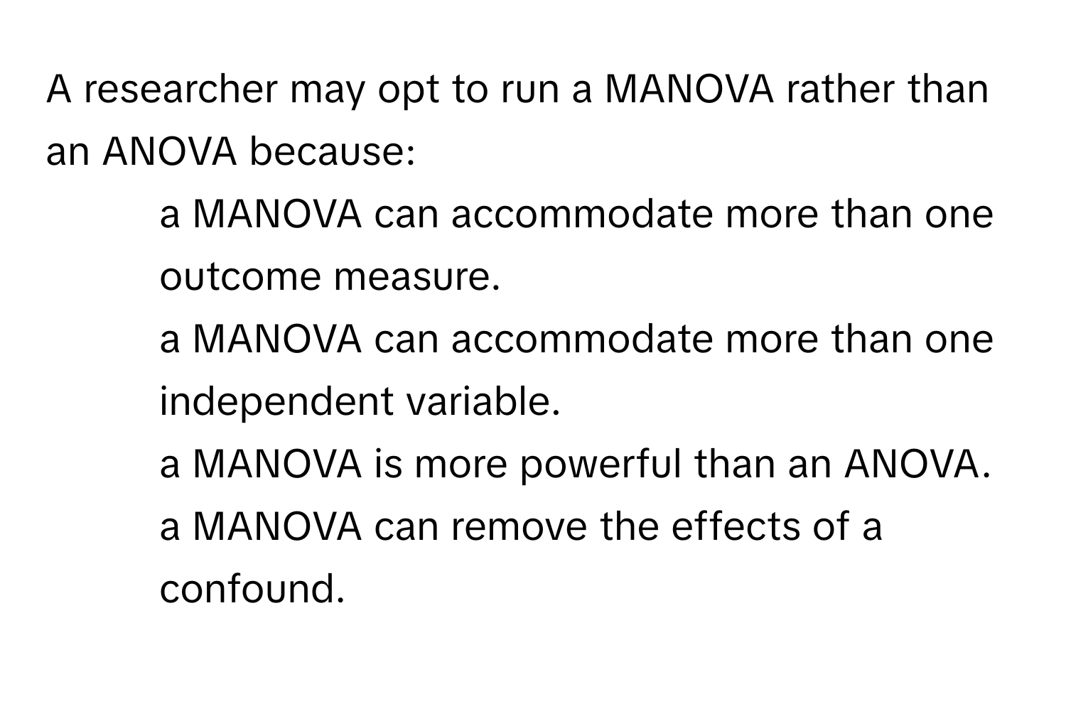 A researcher may opt to run a MANOVA rather than an ANOVA because:

1. a MANOVA can accommodate more than one outcome measure.
2. a MANOVA can accommodate more than one independent variable.
3. a MANOVA is more powerful than an ANOVA.
4. a MANOVA can remove the effects of a confound.