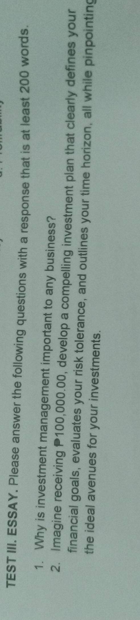 TEST III. ESSAY. Please answer the following questions with a response that is at least 200 words. 
1. Why is investment management important to any business? 
2. Imagine receiving P100,000.00, develop a compelling investment plan that clearly defines your 
financial goals, evaluates your risk tolerance, and outlines your time horizon, all while pinpointing 
the ideal avenues for your investments.