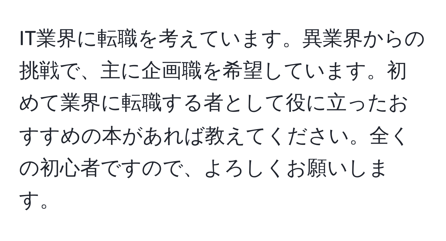 IT業界に転職を考えています。異業界からの挑戦で、主に企画職を希望しています。初めて業界に転職する者として役に立ったおすすめの本があれば教えてください。全くの初心者ですので、よろしくお願いします。