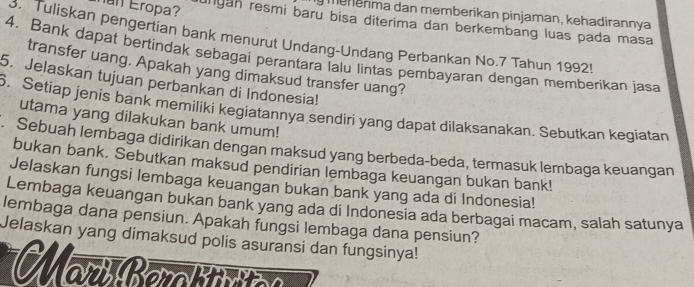 mehenma dan memberikan pinjaman, kehadirannya 
nan Eropa? unyan resmi baru bisa diterima dan berkembang luas pada masa 
Tuliskan pengertian bank menurut Undang-Undang Perbankan No. 7 Tahun 1992! 
4. Bank dapat bertindak sebagai perantara lalu lintas pembayaran dengan memberikan jasa 
transfer uang. Apakah yang dimaksud transfer uang? 
5. Jelaskan tujuan perbankan di Indonesia! 
6. Setiap jenis bank memiliki kegiatannya sendiri yang dapat dilaksanakan. Sebutkan kegiatan 
utama yang dilakukan bank umum! 
. Sebuah lembaga didirikan dengan maksud yang berbeda-beda, termasuk lembaga keuangan 
bukan bank. Sebutkan maksud pendirian lembaga keuangan bukan bank! 
Jelaskan fungsi lembaga keuangan bukan bank yang ada di Indonesia! 
Lembaga keuangan bukan bank yang ada di Indonesia ada berbagai macam, salah satunya 
lembaga dana pensiun. Apakah fungsi lembaga dana pensiun? 
Jelaskan yang dimaksud polis asuransi dan fungsinya! 
Marí Berattutc e