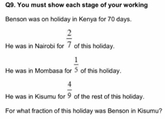 You must show each stage of your working 
Benson was on holiday in Kenya for 70 days. 
He was in Nairobi for  2/7  of this holiday. 
He was in Mombasa for  1/5  of this holiday. 
He was in Kisumu fo of the rest of this holiday.  4/9 
For what fraction of this holiday was Benson in Kisumu?