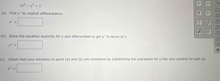 7x^2-y^3=2
+ Op 
Fur
x
(a) Find y' by implicit differentiation. ÷ Sy
y'=□
 1/11  □^(□)
sqrt(□ ) V6 
(b) Solve the equation explicitly for y and differentiate to get y' in terms of x. 
Tr
y'=□
Gr 
(c) Check that your solutions to parts (a) and (b) are consistent by substituting the expression for y into your solution for part (a).
y'=□