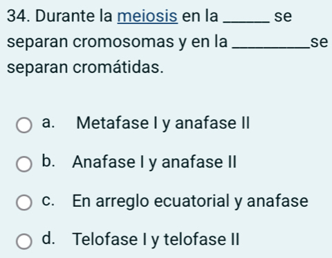 Durante la meiosis en la _se
separan cromosomas y en la _se
separan cromátidas.
a. Metafase I y anafase II
b. Anafase I y anafase II
c. En arreglo ecuatorial y anafase
d. Telofase I y telofase II