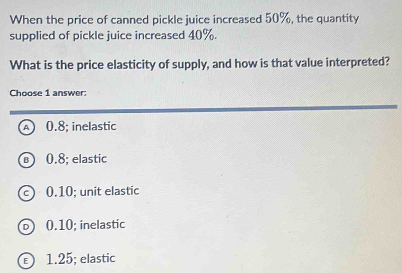 When the price of canned pickle juice increased 50%, the quantity
supplied of pickle juice increased 40%.
What is the price elasticity of supply, and how is that value interpreted?
Choose 1 answer:
A 0.8; inelastic
в 0.8; elastic
c) 0.10; unit elastic
D 0.10; inelastic
€ 1.25; elastic