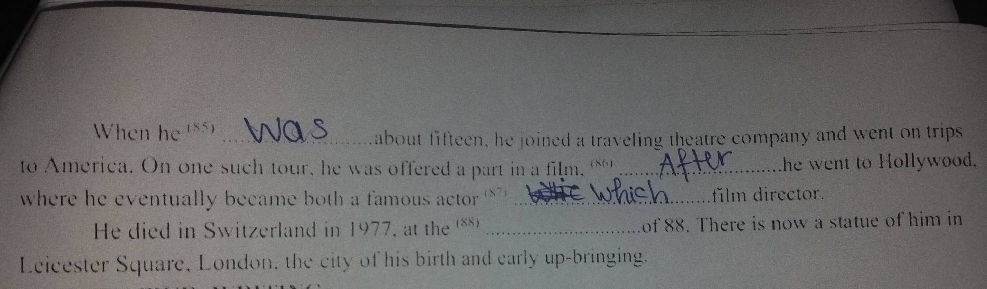 When he (85)_ 
about fifteen, he joined a traveling theatre company and went on trips 
to America. On one such tour, he was offered a part in a film, (86)_ 
he went to Hollywood. 
where he eventually became both a famous actor ' _film director. 
He died in Switzerland in 1977, at the (**)_ 
of 88. There is now a statue of him in 
Leicester Square, London, the city of his birth and early up-bringing.