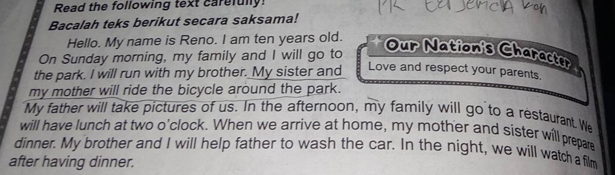 Read the following text carefully! 
Bacalah teks berikut secara saksama! 
Hello. My name is Reno. I am ten years old. 
On Sunday morning, my family and I will go to 
Our Nation's Character 
the park. I will run with my brother. My sister and 
Love and respect your parents. 
my mother will ride the bicycle around the park. 
My father will take pictures of us. In the afternoon, my family will go to a restaurant. We 
will have lunch at two o'clock. When we arrive at home, my mother and sister will prepare 
dinner. My brother and I will help father to wash the car. In the night, we will watch a film 
after having dinner.