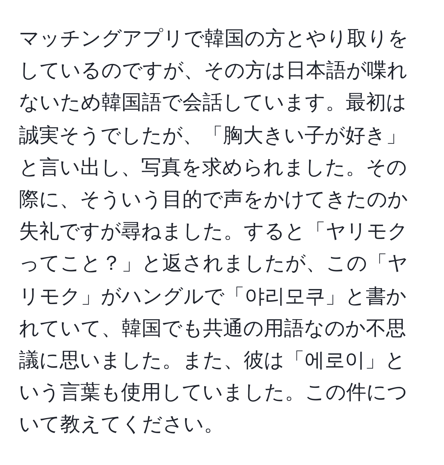 マッチングアプリで韓国の方とやり取りをしているのですが、その方は日本語が喋れないため韓国語で会話しています。最初は誠実そうでしたが、「胸大きい子が好き」と言い出し、写真を求められました。その際に、そういう目的で声をかけてきたのか失礼ですが尋ねました。すると「ヤリモクってこと？」と返されましたが、この「ヤリモク」がハングルで「야리모쿠」と書かれていて、韓国でも共通の用語なのか不思議に思いました。また、彼は「에로이」という言葉も使用していました。この件について教えてください。