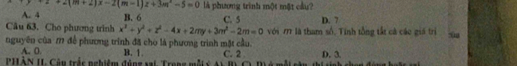 z+2(m+2)x-2(m-1)z+3m^2-5=0 là phương trình một mặt cầu?
A. 4 B. 6 C. 5 D. 7
Câu 63. Cho phương trình x^2+y^2+z^2-4x+2my+3m^2-2m=0 với M là tham số, Tính tổng tất cả các giá trì
nguyên của M để phương trình đã cho là phương trình mặt cầu.
A. 0. B. 1. C. 2 D. 3.
PHÀN I Câu trắc nghiệm đúng sai. Trong mỗi ý A n th i s inh ch an đón g ho l e a i