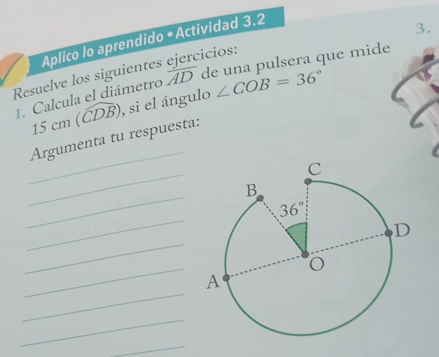 Aplico lo aprendido • Actividad 3.2
3.
cicios:
Resuelve los siguientes
1. Calcula el diámetro overline AD de una pulsera que mide
15cm(widehat CDB) , si el ángulo ∠ COB=36°
_
Argumenta tu respuesta:
_
_
_
_
_
_
_
_