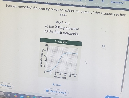 6 61 Summary 
Hannah recorded the journey times to school for some of the students in her
year. 
Work out 
a) the 20th percentile. 
b) the 85th percentile. 
QZoom 
Previous Watch video