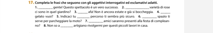 Completa le frasi che seguono con gli aggettivi interrogativi ed esclamativi adatti. 
1. _gente! Questo spettacolo è un vero successo. 2. _varietà di rose 
ci sono in quel giardino? 3. _afa! Non è ancora estate e già si boccheggia. 4._ 
gelato vuoi? 5. Indicaci tu _percorso ti sembra più sicuro. 6. _spazio ti 
serve per parcheggiare la moto? 7. _amici saranno presenti alla festa di complean- 
no? 8. Non so a _artigiano rivolgermi per questi piccoli lavori in casa.