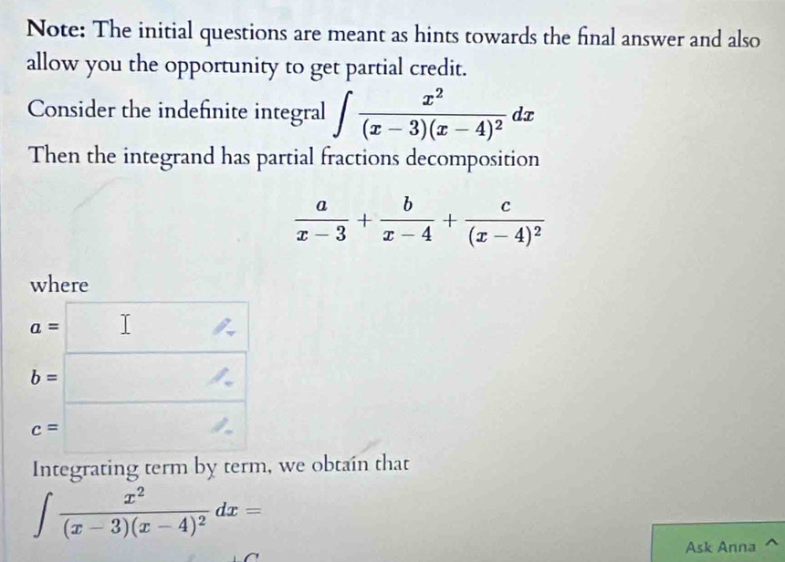 Note: The initial questions are meant as hints towards the final answer and also 
allow you the opportunity to get partial credit. 
Consider the indefinite integral ∈t frac x^2(x-3)(x-4)^2dx
Then the integrand has partial fractions decomposition
 a/x-3 + b/x-4 +frac c(x-4)^2
where
c=□
Integrating term by term, we obtain that
∈t frac x^2(x-3)(x-4)^2dx=
Ask Anna ^