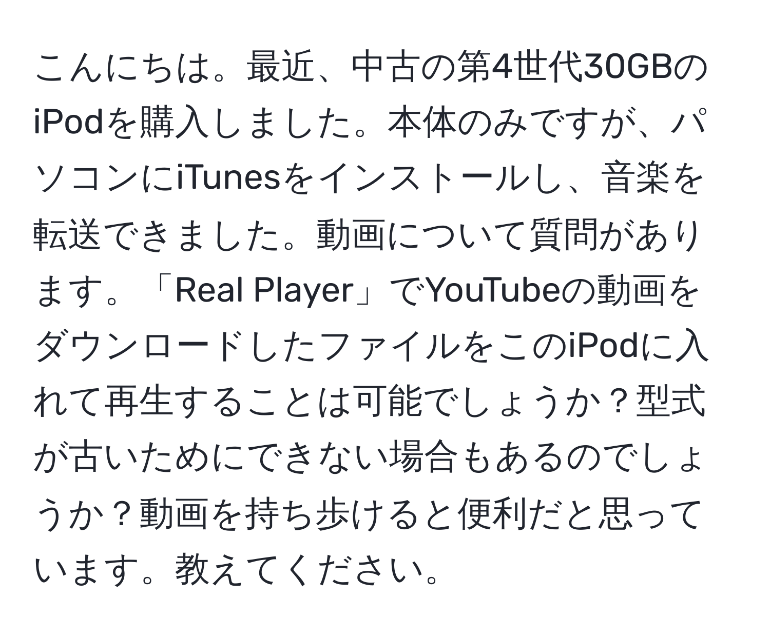 こんにちは。最近、中古の第4世代30GBのiPodを購入しました。本体のみですが、パソコンにiTunesをインストールし、音楽を転送できました。動画について質問があります。「Real Player」でYouTubeの動画をダウンロードしたファイルをこのiPodに入れて再生することは可能でしょうか？型式が古いためにできない場合もあるのでしょうか？動画を持ち歩けると便利だと思っています。教えてください。