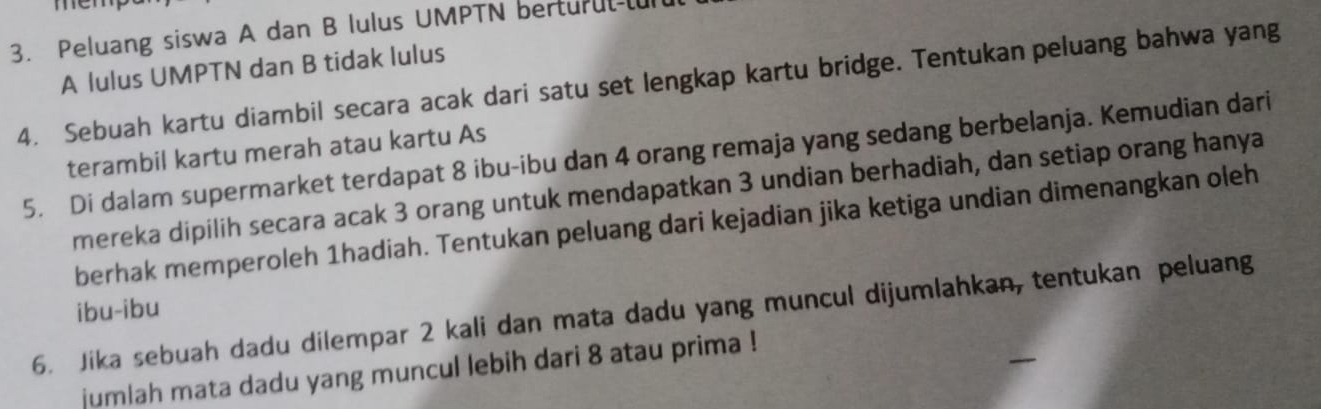 Peluang siswa A dan B lulus UMPTN berturul-l 
A lulus UMPTN dan B tidak lulus 
4. Sebuah kartu diambil secara acak dari satu set lengkap kartu bridge. Tentukan peluang bahwa yang 
terambil kartu merah atau kartu As 
5. Di dalam supermarket terdapat 8 ibu-ibu dan 4 orang remaja yang sedang berbelanja. Kemudian dari 
mereka dipilih secara acak 3 orang untuk mendapatkan 3 undian berhadiah, dan setiap orang hanya 
berhak memperoleh 1hadiah. Tentukan peluang dari kejadian jika ketiga undian dimenangkan oleh 
ibu-ibu 
6. Jika sebuah dadu dilempar 2 kali dan mata dadu yang muncul dijumlahkan, tentukan peluang 
jumlah mata dadu yang muncul lebih dari 8 atau prima !