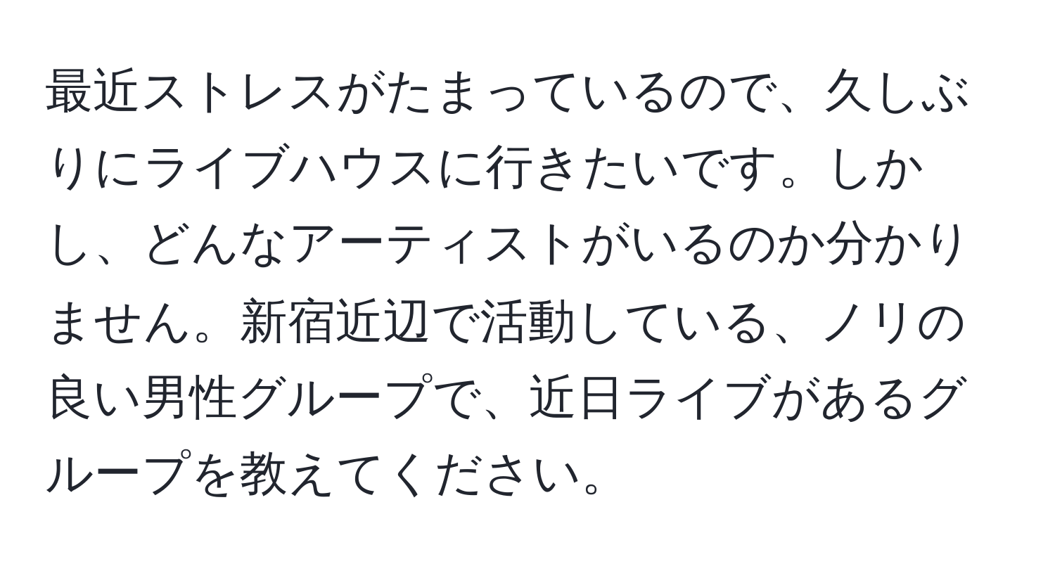 最近ストレスがたまっているので、久しぶりにライブハウスに行きたいです。しかし、どんなアーティストがいるのか分かりません。新宿近辺で活動している、ノリの良い男性グループで、近日ライブがあるグループを教えてください。