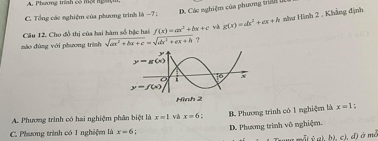 A. Phương trình có một nghệm,
D. Các nghiệm của phương trình dc
C. Tổng các nghiệm của phương trình là −7 ;
Câu 12. Cho đồ thị của hai hàm số bậc hai f(x)=ax^2+bx+c và g(x)=dx^2+ex+h như Hình 2 . Khẳng định
nào đúng với phương trình sqrt(ax^2+bx+c)=sqrt(dx^2+ex+h) ?
Hình 2
A. Phương trình có hai nghiệm phân biệt là x=1 và x=6. B. Phương trình có 1 nghiệm là x=1 :
D. Phương trình vô nghiệm.
C. Phương trình có 1 nghiệm là x=6;
ong mỗi ý a), b), c), d) ở mô