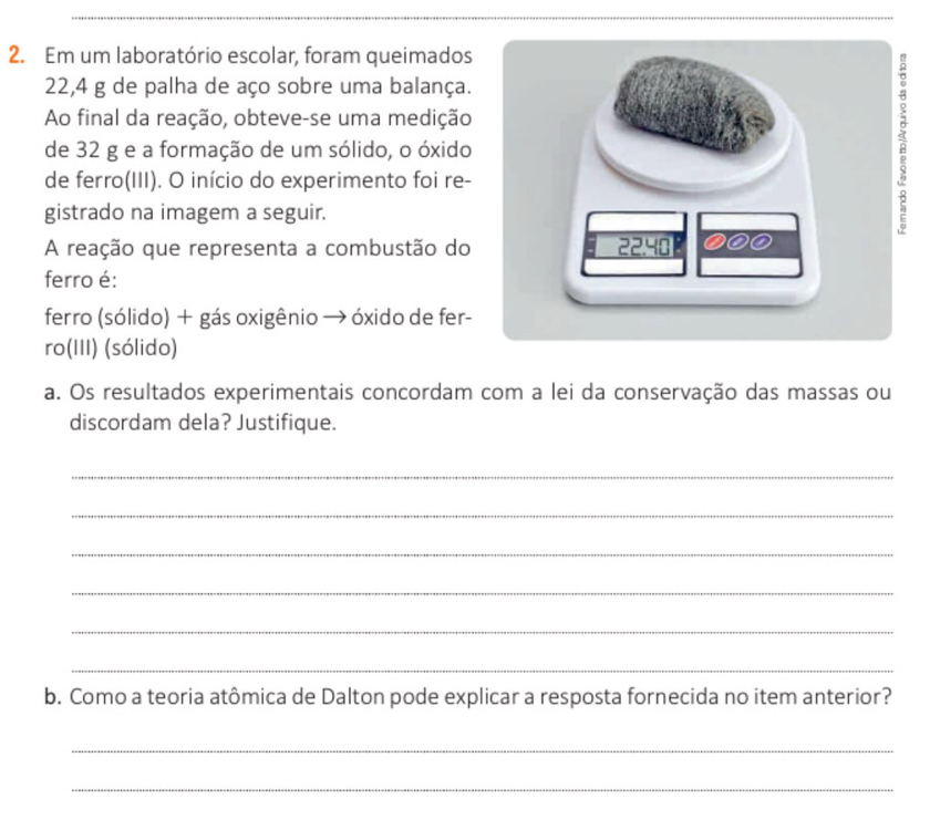 Em um laboratório escolar, foram queimados
22,4 g de palha de aço sobre uma balança. 
Ao final da reação, obteve-se uma medição 
de 32 g e a formação de um sólido, o óxido 
de ferro(III). O início do experimento foi re- 
gistrado na imagem a seguir. 
A reação que representa a combustão do 
ferro é: 
ferro (sólido) + gás oxigênio → óxido de fer- 
ro(III) (sólido) 
a. Os resultados experimentais concordam com a lei da conservação das massas ou 
discordam dela? Justifique. 
_ 
_ 
_ 
_ 
_ 
_ 
b. Como a teoria atômica de Dalton pode explicar a resposta fornecida no item anterior? 
_ 
_